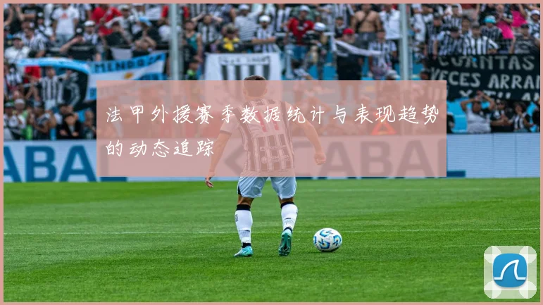法甲外援赛季数据统计与表现趋势的动态追踪