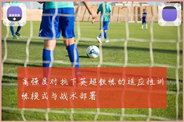 高强度对抗下英超教练的适应性训练模式与战术部署