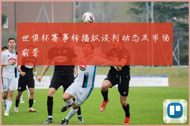 世俱杯赛事转播权谈判动态及市场前景