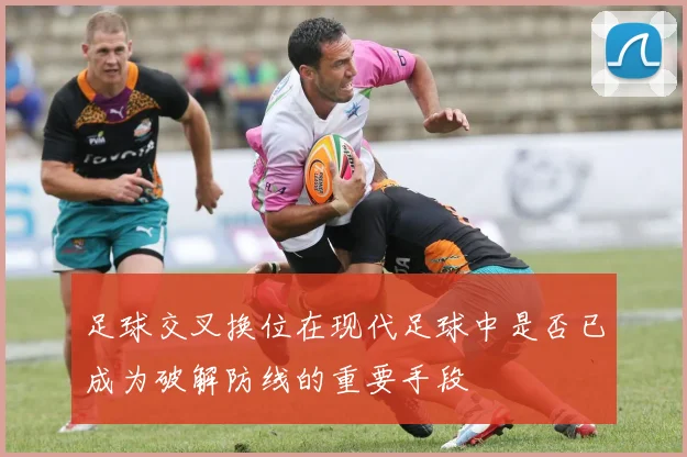 足球交叉换位在现代足球中是否已成为破解防线的重要手段