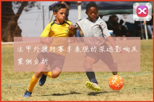 法甲外援对赛季表现的深远影响及案例分析