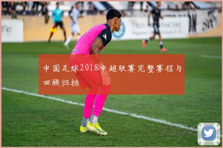 中国足球2018中超联赛完整赛程与回顾归档